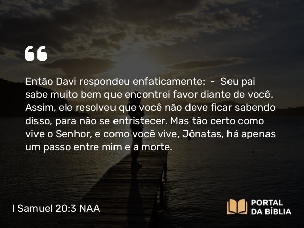 I Samuel 20:3 NAA - Então Davi respondeu enfaticamente: — Seu pai sabe muito bem que encontrei favor diante de você. Assim, ele resolveu que você não deve ficar sabendo disso, para não se entristecer. Mas tão certo como vive o Senhor, e como você vive, Jônatas, há apenas um passo entre mim e a morte.