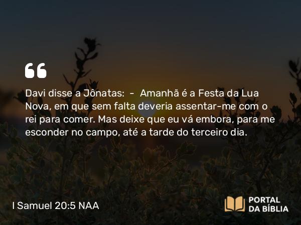 I Samuel 20:5 NAA - Davi disse a Jônatas: — Amanhã é a Festa da Lua Nova, em que sem falta deveria assentar-me com o rei para comer. Mas deixe que eu vá embora, para me esconder no campo, até a tarde do terceiro dia.