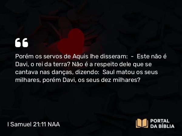 I Samuel 21:11 NAA - Porém os servos de Aquis lhe disseram: — Este não é Davi, o rei da terra? Não é a respeito dele que se cantava nas danças, dizendo: Saul matou os seus milhares, porém Davi, os seus dez milhares?