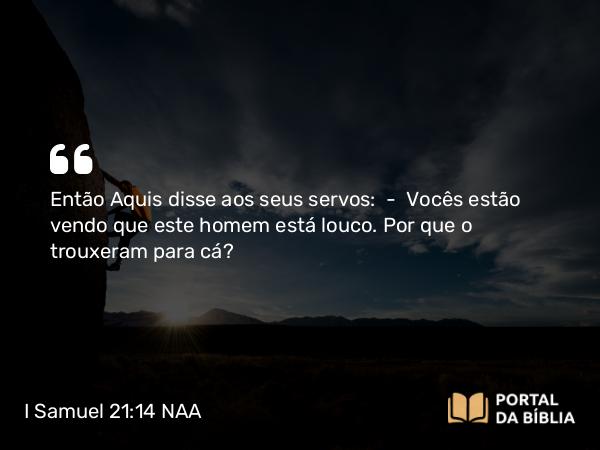 I Samuel 21:14 NAA - Então Aquis disse aos seus servos: — Vocês estão vendo que este homem está louco. Por que o trouxeram para cá?