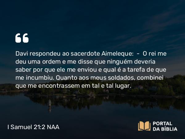 I Samuel 21:2 NAA - Davi respondeu ao sacerdote Aimeleque: — O rei me deu uma ordem e me disse que ninguém deveria saber por que ele me enviou e qual é a tarefa de que me incumbiu. Quanto aos meus soldados, combinei que me encontrassem em tal e tal lugar.