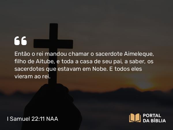 I Samuel 22:11 NAA - Então o rei mandou chamar o sacerdote Aimeleque, filho de Aitube, e toda a casa de seu pai, a saber, os sacerdotes que estavam em Nobe. E todos eles vieram ao rei.