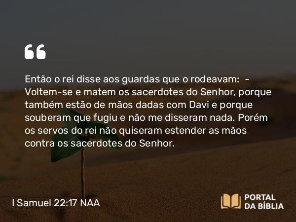 I Samuel 22:17 NAA - Então o rei disse aos guardas que o rodeavam: — Voltem-se e matem os sacerdotes do Senhor, porque também estão de mãos dadas com Davi e porque souberam que fugiu e não me disseram nada. Porém os servos do rei não quiseram estender as mãos contra os sacerdotes do Senhor.