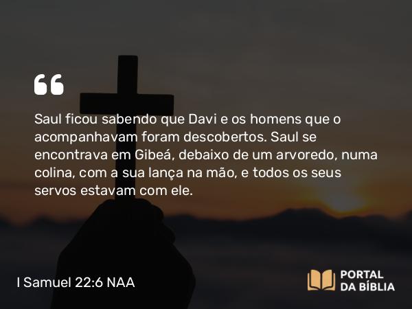 I Samuel 22:6 NAA - Saul ficou sabendo que Davi e os homens que o acompanhavam foram descobertos. Saul se encontrava em Gibeá, debaixo de um arvoredo, numa colina, com a sua lança na mão, e todos os seus servos estavam com ele.