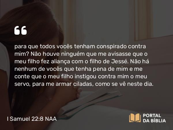 I Samuel 22:8 NAA - para que todos vocês tenham conspirado contra mim? Não houve ninguém que me avisasse que o meu filho fez aliança com o filho de Jessé. Não há nenhum de vocês que tenha pena de mim e me conte que o meu filho instigou contra mim o meu servo, para me armar ciladas, como se vê neste dia.