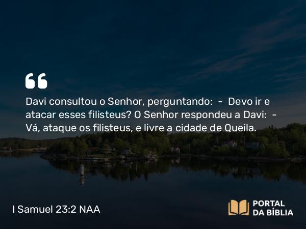 I Samuel 23:2 NAA - Davi consultou o Senhor, perguntando: — Devo ir e atacar esses filisteus? O Senhor respondeu a Davi: — Vá, ataque os filisteus, e livre a cidade de Queila.