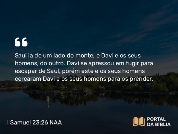 I Samuel 23:26 NAA - Saul ia de um lado do monte, e Davi e os seus homens, do outro. Davi se apressou em fugir para escapar de Saul, porém este e os seus homens cercaram Davi e os seus homens para os prender.