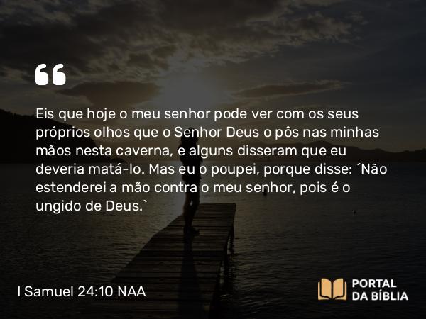 I Samuel 24:10 NAA - Eis que hoje o meu senhor pode ver com os seus próprios olhos que o Senhor Deus o pôs nas minhas mãos nesta caverna, e alguns disseram que eu deveria matá-lo. Mas eu o poupei, porque disse: 