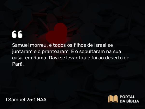 I Samuel 25:1 NAA - Samuel morreu, e todos os filhos de Israel se juntaram e o prantearam. E o sepultaram na sua casa, em Ramá. Davi se levantou e foi ao deserto de Parã.