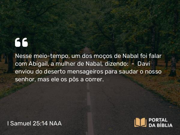 I Samuel 25:14 NAA - Nesse meio-tempo, um dos moços de Nabal foi falar com Abigail, a mulher de Nabal, dizendo: — Davi enviou do deserto mensageiros para saudar o nosso senhor, mas ele os pôs a correr.