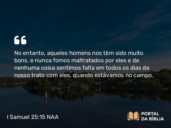 I Samuel 25:15 NAA - No entanto, aqueles homens nos têm sido muito bons, e nunca fomos maltratados por eles e de nenhuma coisa sentimos falta em todos os dias de nosso trato com eles, quando estávamos no campo.