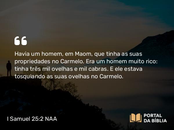 I Samuel 25:2 NAA - Havia um homem, em Maom, que tinha as suas propriedades no Carmelo. Era um homem muito rico: tinha três mil ovelhas e mil cabras. E ele estava tosquiando as suas ovelhas no Carmelo.
