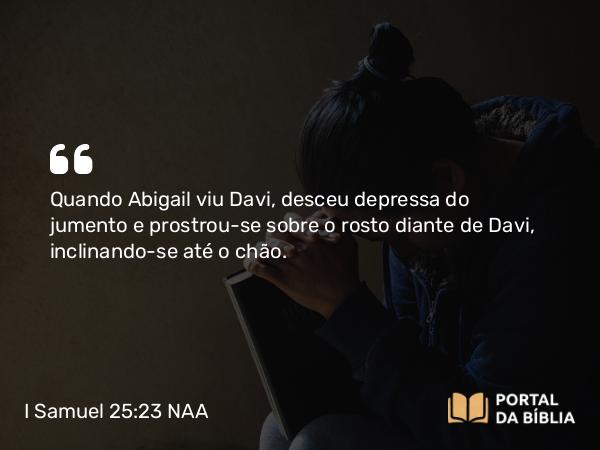 I Samuel 25:23 NAA - Quando Abigail viu Davi, desceu depressa do jumento e prostrou-se sobre o rosto diante de Davi, inclinando-se até o chão.