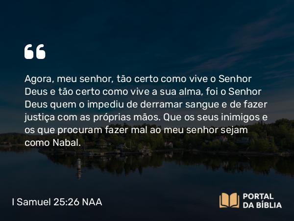 I Samuel 25:26 NAA - Agora, meu senhor, tão certo como vive o Senhor Deus e tão certo como vive a sua alma, foi o Senhor Deus quem o impediu de derramar sangue e de fazer justiça com as próprias mãos. Que os seus inimigos e os que procuram fazer mal ao meu senhor sejam como Nabal.