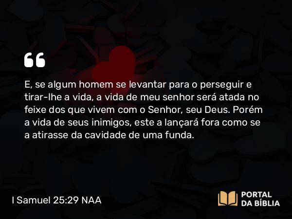 I Samuel 25:29 NAA - E, se algum homem se levantar para o perseguir e tirar-lhe a vida, a vida de meu senhor será atada no feixe dos que vivem com o Senhor, seu Deus. Porém a vida de seus inimigos, este a lançará fora como se a atirasse da cavidade de uma funda.