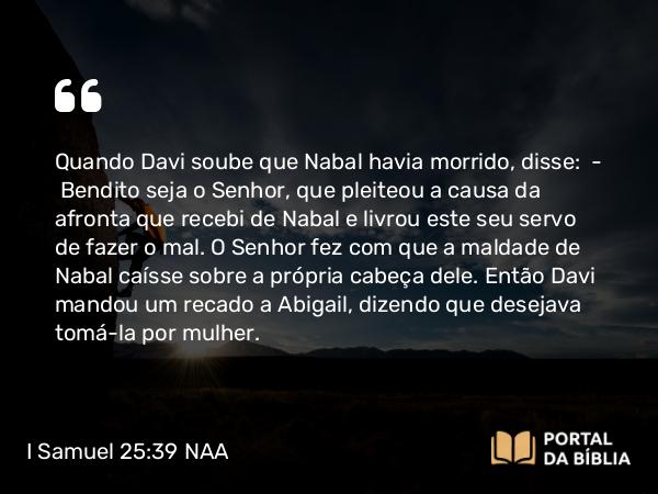 I Samuel 25:39 NAA - Quando Davi soube que Nabal havia morrido, disse: — Bendito seja o Senhor, que pleiteou a causa da afronta que recebi de Nabal e livrou este seu servo de fazer o mal. O Senhor fez com que a maldade de Nabal caísse sobre a própria cabeça dele. Então Davi mandou um recado a Abigail, dizendo que desejava tomá-la por mulher.