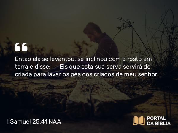 I Samuel 25:41 NAA - Então ela se levantou, se inclinou com o rosto em terra e disse: — Eis que esta sua serva servirá de criada para lavar os pés dos criados de meu senhor.