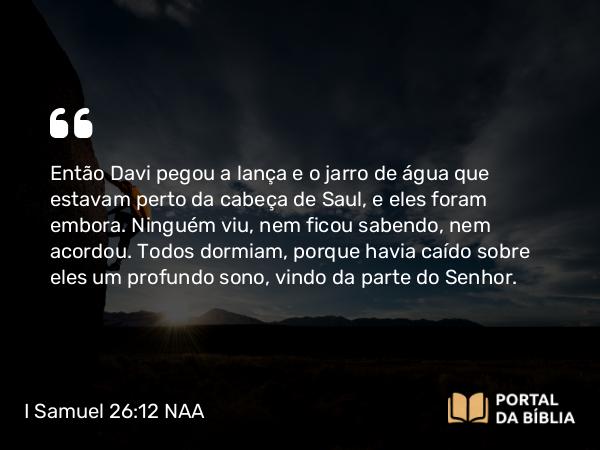 I Samuel 26:12 NAA - Então Davi pegou a lança e o jarro de água que estavam perto da cabeça de Saul, e eles foram embora. Ninguém viu, nem ficou sabendo, nem acordou. Todos dormiam, porque havia caído sobre eles um profundo sono, vindo da parte do Senhor.