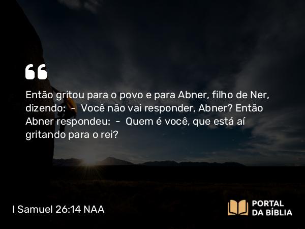 I Samuel 26:14 NAA - Então gritou para o povo e para Abner, filho de Ner, dizendo: — Você não vai responder, Abner? Então Abner respondeu: — Quem é você, que está aí gritando para o rei?