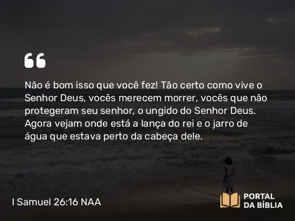 I Samuel 26:16 NAA - Não é bom isso que você fez! Tão certo como vive o Senhor Deus, vocês merecem morrer, vocês que não protegeram seu senhor, o ungido do Senhor Deus. Agora vejam onde está a lança do rei e o jarro de água que estava perto da cabeça dele.