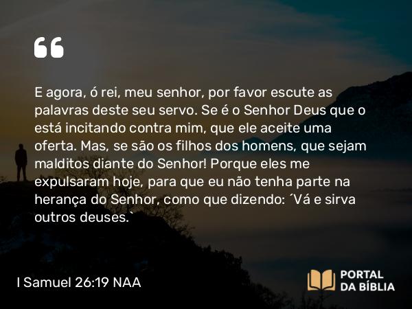 I Samuel 26:19 NAA - E agora, ó rei, meu senhor, por favor escute as palavras deste seu servo. Se é o Senhor Deus que o está incitando contra mim, que ele aceite uma oferta. Mas, se são os filhos dos homens, que sejam malditos diante do Senhor! Porque eles me expulsaram hoje, para que eu não tenha parte na herança do Senhor, como que dizendo: 