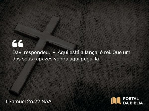 I Samuel 26:22 NAA - Davi respondeu: — Aqui está a lança, ó rei. Que um dos seus rapazes venha aqui pegá-la.