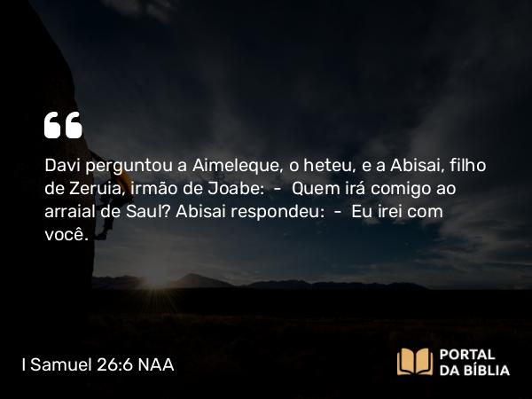 I Samuel 26:6 NAA - Davi perguntou a Aimeleque, o heteu, e a Abisai, filho de Zeruia, irmão de Joabe: — Quem irá comigo ao arraial de Saul? Abisai respondeu: — Eu irei com você.