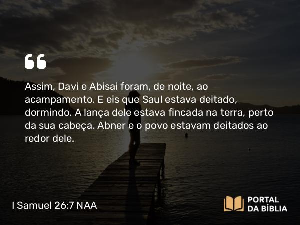 I Samuel 26:7 NAA - Assim, Davi e Abisai foram, de noite, ao acampamento. E eis que Saul estava deitado, dormindo. A lança dele estava fincada na terra, perto da sua cabeça. Abner e o povo estavam deitados ao redor dele.