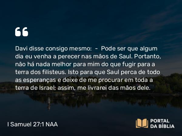 I Samuel 27:1 NAA - Davi disse consigo mesmo: — Pode ser que algum dia eu venha a perecer nas mãos de Saul. Portanto, não há nada melhor para mim do que fugir para a terra dos filisteus. Isto para que Saul perca de todo as esperanças e deixe de me procurar em toda a terra de Israel; assim, me livrarei das mãos dele.