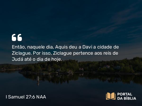 I Samuel 27:6 NAA - Então, naquele dia, Aquis deu a Davi a cidade de Ziclague. Por isso, Ziclague pertence aos reis de Judá até o dia de hoje.