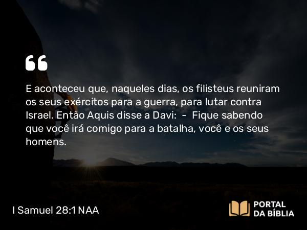 I Samuel 28:1-2 NAA - E aconteceu que, naqueles dias, os filisteus reuniram os seus exércitos para a guerra, para lutar contra Israel. Então Aquis disse a Davi: — Fique sabendo que você irá comigo para a batalha, você e os seus homens.