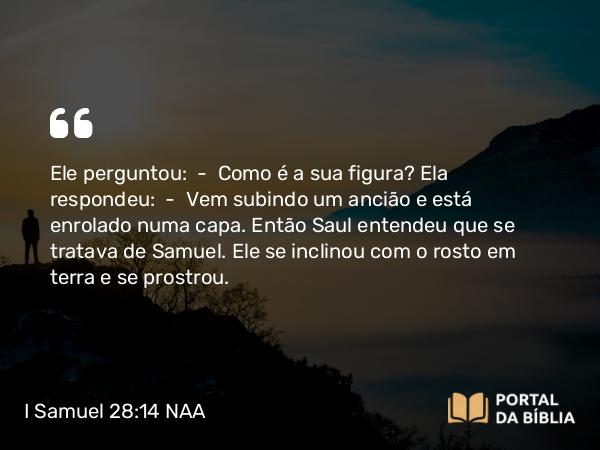 I Samuel 28:14 NAA - Ele perguntou: — Como é a sua figura? Ela respondeu: — Vem subindo um ancião e está enrolado numa capa. Então Saul entendeu que se tratava de Samuel. Ele se inclinou com o rosto em terra e se prostrou.