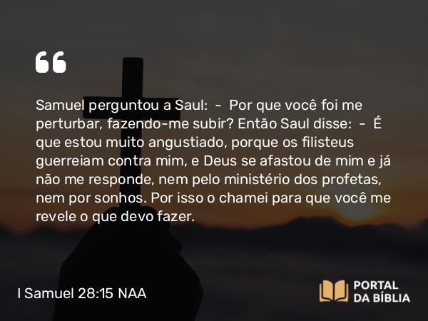 I Samuel 28:15 NAA - Samuel perguntou a Saul: — Por que você foi me perturbar, fazendo-me subir? Então Saul disse: — É que estou muito angustiado, porque os filisteus guerreiam contra mim, e Deus se afastou de mim e já não me responde, nem pelo ministério dos profetas, nem por sonhos. Por isso o chamei para que você me revele o que devo fazer.