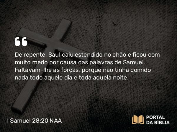 I Samuel 28:20 NAA - De repente, Saul caiu estendido no chão e ficou com muito medo por causa das palavras de Samuel. Faltavam-lhe as forças, porque não tinha comido nada todo aquele dia e toda aquela noite.