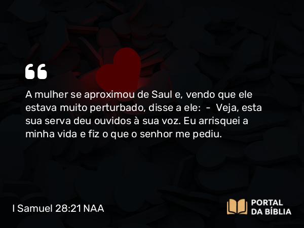 I Samuel 28:21 NAA - A mulher se aproximou de Saul e, vendo que ele estava muito perturbado, disse a ele: — Veja, esta sua serva deu ouvidos à sua voz. Eu arrisquei a minha vida e fiz o que o senhor me pediu.