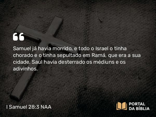 I Samuel 28:3 NAA - Samuel já havia morrido, e todo o Israel o tinha chorado e o tinha sepultado em Ramá, que era a sua cidade. Saul havia desterrado os médiuns e os adivinhos.