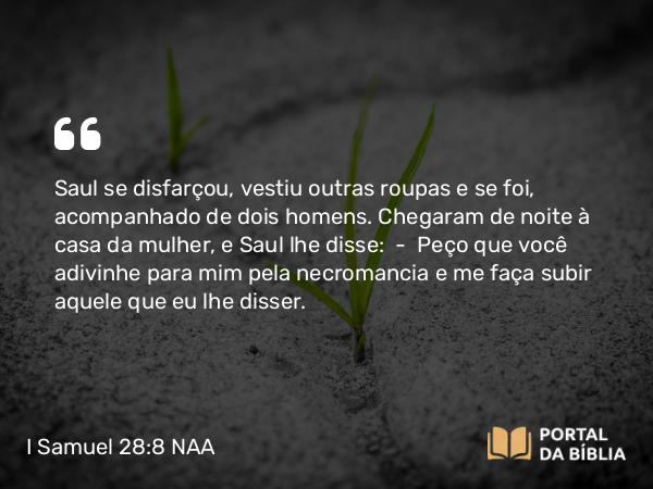 I Samuel 28:8 NAA - Saul se disfarçou, vestiu outras roupas e se foi, acompanhado de dois homens. Chegaram de noite à casa da mulher, e Saul lhe disse: — Peço que você adivinhe para mim pela necromancia e me faça subir aquele que eu lhe disser.