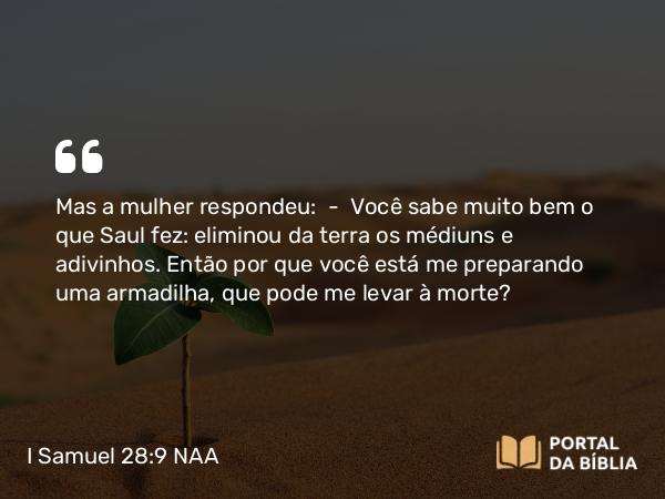 I Samuel 28:9 NAA - Mas a mulher respondeu: — Você sabe muito bem o que Saul fez: eliminou da terra os médiuns e adivinhos. Então por que você está me preparando uma armadilha, que pode me levar à morte?