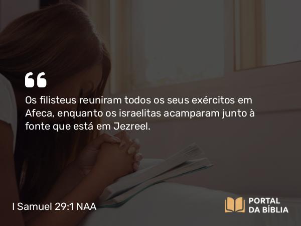 I Samuel 29:1 NAA - Os filisteus reuniram todos os seus exércitos em Afeca, enquanto os israelitas acamparam junto à fonte que está em Jezreel.