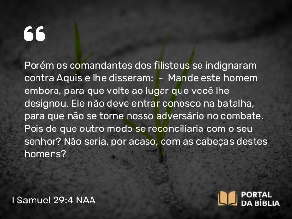 I Samuel 29:4 NAA - Porém os comandantes dos filisteus se indignaram contra Aquis e lhe disseram: — Mande este homem embora, para que volte ao lugar que você lhe designou. Ele não deve entrar conosco na batalha, para que não se torne nosso adversário no combate. Pois de que outro modo se reconciliaria com o seu senhor? Não seria, por acaso, com as cabeças destes homens?