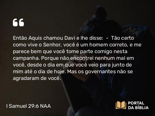 I Samuel 29:6 NAA - Então Aquis chamou Davi e lhe disse: — Tão certo como vive o Senhor, você é um homem correto, e me parece bem que você tome parte comigo nesta campanha. Porque não encontrei nenhum mal em você, desde o dia em que você veio para junto de mim até o dia de hoje. Mas os governantes não se agradaram de você.