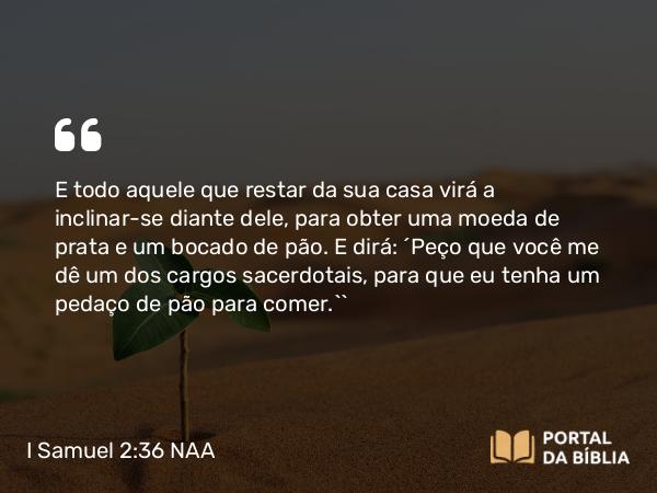 I Samuel 2:36 NAA - E todo aquele que restar da sua casa virá a inclinar-se diante dele, para obter uma moeda de prata e um bocado de pão. E dirá: ‘Peço que você me dê um dos cargos sacerdotais, para que eu tenha um pedaço de pão para comer.’