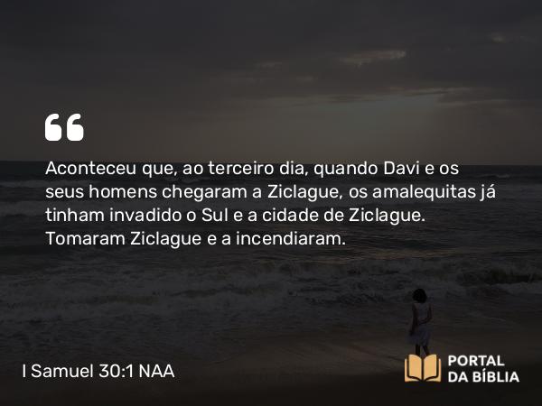 I Samuel 30:1 NAA - Aconteceu que, ao terceiro dia, quando Davi e os seus homens chegaram a Ziclague, os amalequitas já tinham invadido o Sul e a cidade de Ziclague. Tomaram Ziclague e a incendiaram.