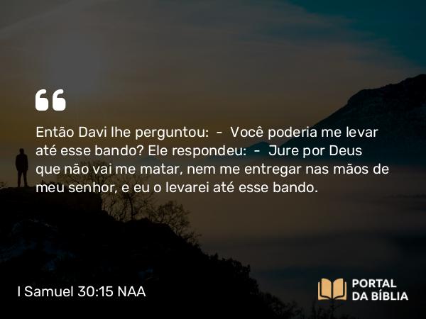 I Samuel 30:15 NAA - Então Davi lhe perguntou: — Você poderia me levar até esse bando? Ele respondeu: — Jure por Deus que não vai me matar, nem me entregar nas mãos de meu senhor, e eu o levarei até esse bando.