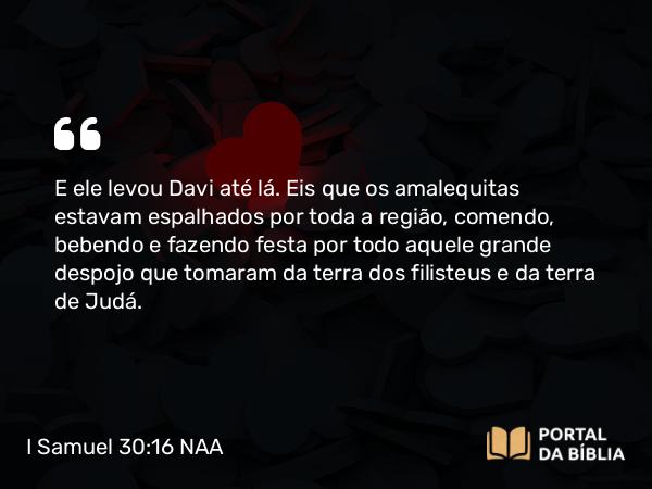 I Samuel 30:16 NAA - E ele levou Davi até lá. Eis que os amalequitas estavam espalhados por toda a região, comendo, bebendo e fazendo festa por todo aquele grande despojo que tomaram da terra dos filisteus e da terra de Judá.