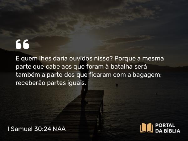 I Samuel 30:24 NAA - E quem lhes daria ouvidos nisso? Porque a mesma parte que cabe aos que foram à batalha será também a parte dos que ficaram com a bagagem; receberão partes iguais.