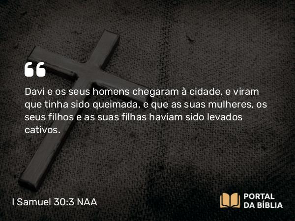 I Samuel 30:3 NAA - Davi e os seus homens chegaram à cidade, e viram que tinha sido queimada, e que as suas mulheres, os seus filhos e as suas filhas haviam sido levados cativos.