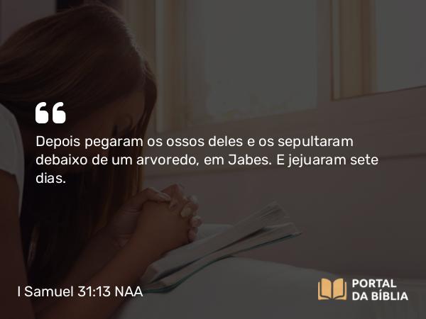 I Samuel 31:13 NAA - Depois pegaram os ossos deles e os sepultaram debaixo de um arvoredo, em Jabes. E jejuaram sete dias.