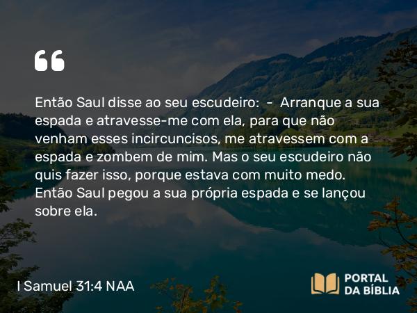 I Samuel 31:4 NAA - Então Saul disse ao seu escudeiro: — Arranque a sua espada e atravesse-me com ela, para que não venham esses incircuncisos, me atravessem com a espada e zombem de mim. Mas o seu escudeiro não quis fazer isso, porque estava com muito medo. Então Saul pegou a sua própria espada e se lançou sobre ela.