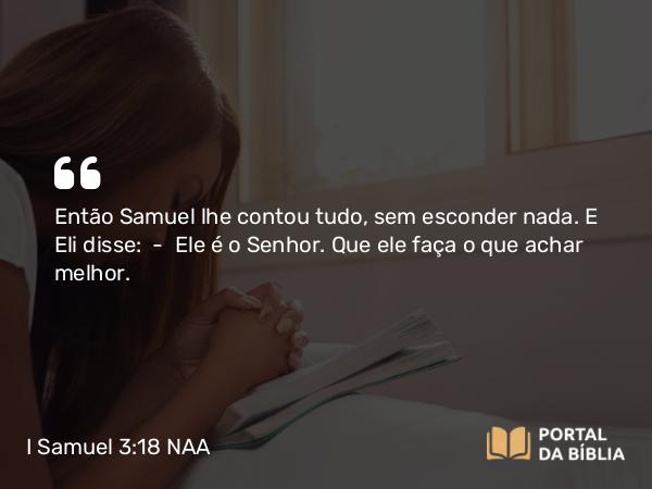 I Samuel 3:18 NAA - Então Samuel lhe contou tudo, sem esconder nada. E Eli disse: — Ele é o Senhor. Que ele faça o que achar melhor.